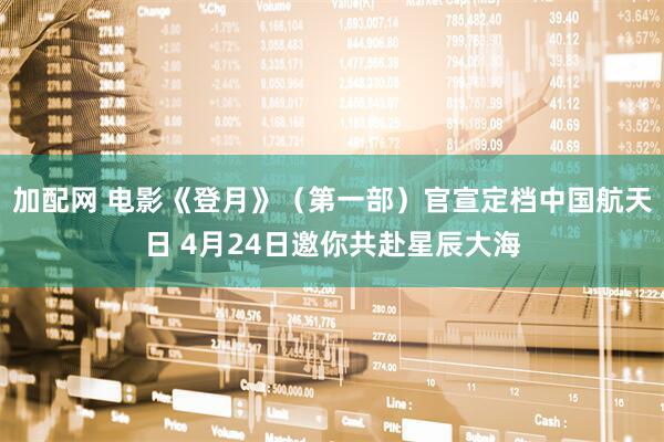 加配网 电影《登月》（第一部）官宣定档中国航天日 4月24日邀你共赴星辰大海