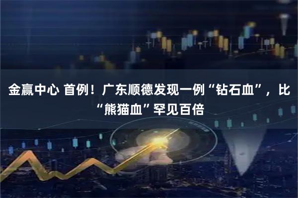 金赢中心 首例！广东顺德发现一例“钻石血”，比“熊猫血”罕见百倍