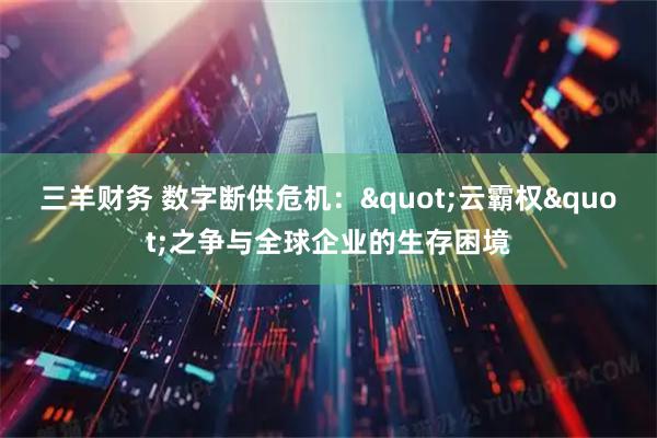 三羊财务 数字断供危机："云霸权"之争与全球企业的生存困境