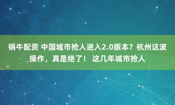 锅牛配资 中国城市抢人进入2.0版本？杭州这波操作，真是绝了！ 这几年城市抢人